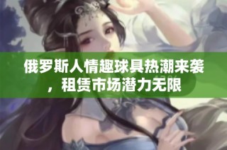 俄罗斯人情趣球具热潮来袭，租赁市场潜力无限