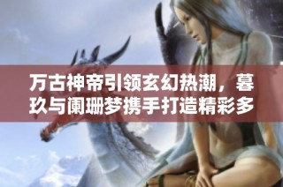 万古神帝引领玄幻热潮，暮玖与阑珊梦携手打造精彩多人有声剧