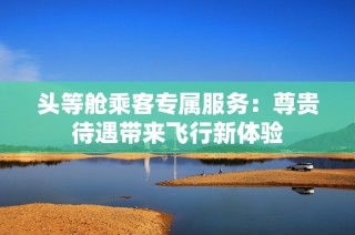 头等舱乘客专属服务：尊贵待遇带来飞行新体验
