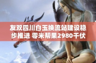 友双四川白玉换流站建设稳步推进 零米帮果2980千伏项目进展顺利