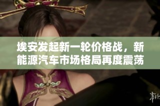 埃安发起新一轮价格战，新能源汽车市场格局再度震荡