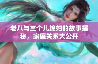老八与三个儿媳妇的故事揭秘，家庭关系大公开