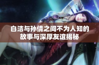 白洁与孙倩之间不为人知的故事与深厚友谊揭秘
