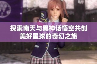 探索南天与黑神话悟空共创美好星球的奇幻之旅