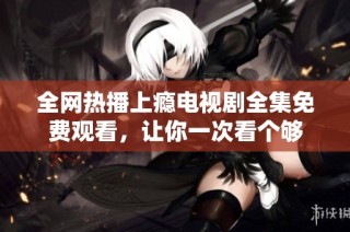 全网热播上瘾电视剧全集免费观看，让你一次看个够