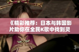 《精彩推荐：日本与韩国影片助你在全民K歌中找到灵感》