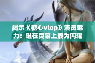 揭示《糖心vlop》演员魅力：谁在荧幕上最为闪耀