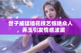 世子威猛插花技艺惊艳众人，弄玉引发情感波澜