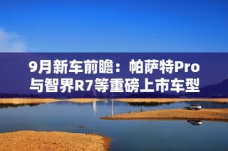 9月新车前瞻：帕萨特Pro与智界R7等重磅上市车型解析