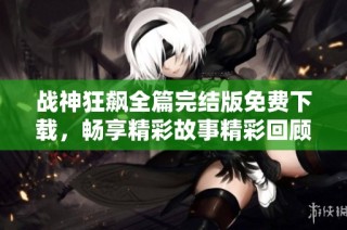 战神狂飙全篇完结版免费下载，畅享精彩故事精彩回顾