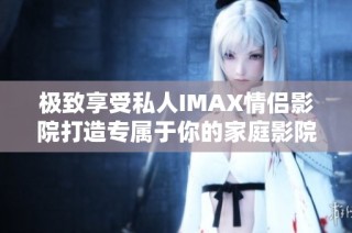 极致享受私人IMAX情侣影院打造专属于你的家庭影院体验