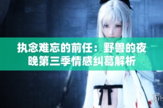 执念难忘的前任：野兽的夜晚第三季情感纠葛解析