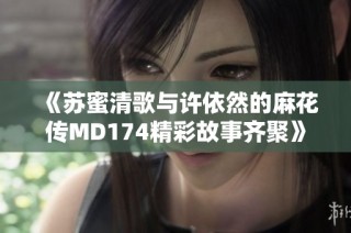 《苏蜜清歌与许依然的麻花传MD174精彩故事齐聚》