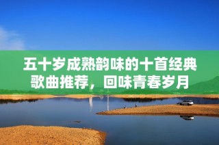 五十岁成熟韵味的十首经典歌曲推荐，回味青春岁月