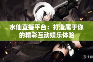 水仙直播平台：打造属于你的精彩互动娱乐体验