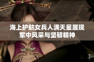 海上护航女兵人满天星展现军中风采与坚韧精神