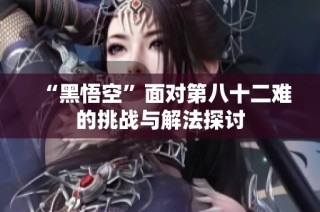 “黑悟空”面对第八十二难的挑战与解法探讨
