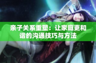 亲子关系重塑：让家庭更和谐的沟通技巧与方法