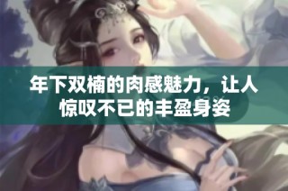 年下双楠的肉感魅力，让人惊叹不已的丰盈身姿