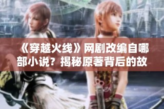 《穿越火线》网剧改编自哪部小说？揭秘原著背后的故事与作者