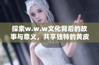 探索w.w.w文化背后的故事与意义，共享独特的黄皮视角体验