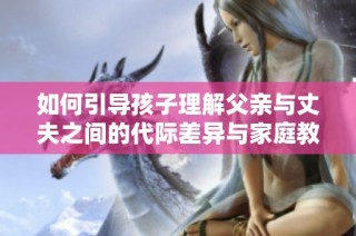 如何引导孩子理解父亲与丈夫之间的代际差异与家庭教育