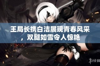 王局长携白洁展现青春风采，双腿如雪令人惊艳