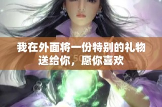 我在外面将一份特别的礼物送给你，愿你喜欢