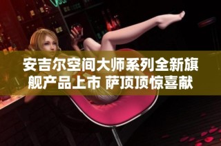 安吉尔空间大师系列全新旗舰产品上市 萨顶顶惊喜献唱共襄盛典