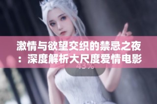 激情与欲望交织的禁忌之夜：深度解析大尺度爱情电影