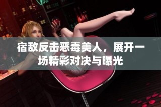 宿敌反击恶毒美人，展开一场精彩对决与曝光