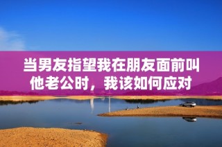 当男友指望我在朋友面前叫他老公时，我该如何应对