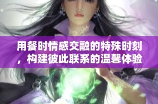 用餐时情感交融的特殊时刻，构建彼此联系的温馨体验