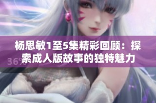 杨思敏1至5集精彩回顾：探索成人版故事的独特魅力