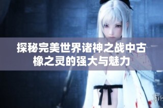 探秘完美世界诸神之战中古橡之灵的强大与魅力