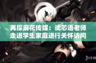 再探麻花传媒：沈芯语老师走进学生家庭进行关怀访问