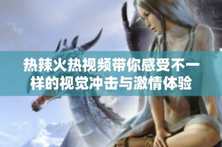 热辣火热视频带你感受不一样的视觉冲击与激情体验