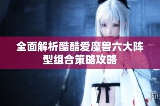 全面解析酷酷爱魔兽六大阵型组合策略攻略
