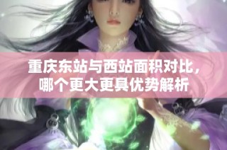 重庆东站与西站面积对比，哪个更大更具优势解析