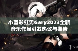 小蓝彩虹男Gary2023全新音乐作品引发热议与期待