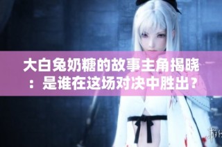 大白兔奶糖的故事主角揭晓：是谁在这场对决中胜出？
