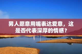男人愿意用嘴表达爱意，这是否代表深厚的情感？