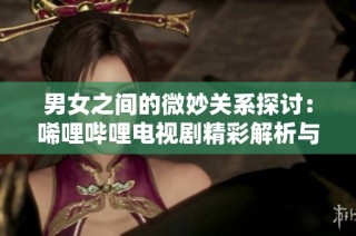 男女之间的微妙关系探讨：唏哩哔哩电视剧精彩解析与思考