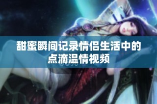 甜蜜瞬间记录情侣生活中的点滴温情视频