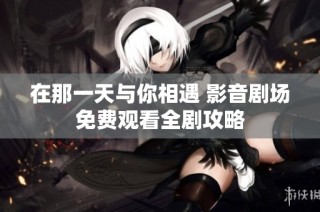 在那一天与你相遇 影音剧场免费观看全剧攻略