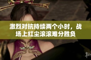 激烈对抗持续两个小时，战场上红尘滚滚难分胜负