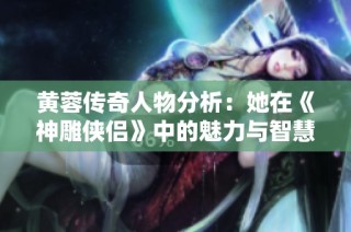 黄蓉传奇人物分析：她在《神雕侠侣》中的魅力与智慧