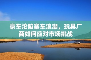 豪车沦陷塞车浪潮，玩具厂商如何应对市场挑战