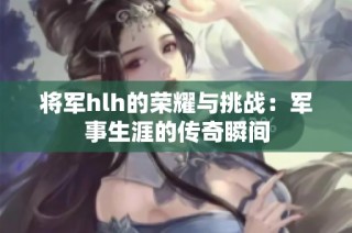 将军hlh的荣耀与挑战：军事生涯的传奇瞬间