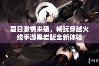 夏日激情来袭，畅玩穿越火线手游黑岩版全新体验